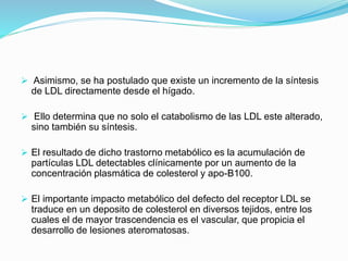  Asimismo, se ha postulado que existe un incremento de la síntesis
de LDL directamente desde el hígado.
 Ello determina que no solo el catabolismo de las LDL este alterado,
sino también su síntesis.
 El resultado de dicho trastorno metabólico es la acumulación de
partículas LDL detectables clínicamente por un aumento de la
concentración plasmática de colesterol y apo-B100.
 El importante impacto metabólico del defecto del receptor LDL se
traduce en un deposito de colesterol en diversos tejidos, entre los
cuales el de mayor trascendencia es el vascular, que propicia el
desarrollo de lesiones ateromatosas.
 