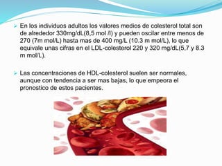  En los individuos adultos los valores medios de colesterol total son
de alrededor 330mg/dL(8,5 mol /l) y pueden oscilar entre menos de
270 (7m mol/L) hasta mas de 400 mg/L (10.3 m mol/L), lo que
equivale unas cifras en el LDL-colesterol 220 y 320 mg/dL(5,7 y 8.3
m mol/L).
 Las concentraciones de HDL-colesterol suelen ser normales,
aunque con tendencia a ser mas bajas, lo que empeora el
pronostico de estos pacientes.
 