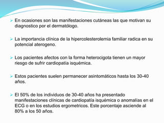  En ocasiones son las manifestaciones cutáneas las que motivan su
diagnostico por el dermatólogo.
 La importancia clínica de la hipercolesterolemia familiar radica en su
potencial aterogeno.
 Los pacientes afectos con la forma heterocigota tienen un mayor
riesgo de sufrir cardiopatía isquémica.
 Estos pacientes suelen permanecer asintomáticos hasta los 30-40
años.
 El 50% de los individuos de 30-40 años ha presentado
manifestaciones clínicas de cardiopatía isquémica o anomalías en el
ECG o en los estudios ergometricos. Este porcentaje asciende al
80% a los 50 años.
 