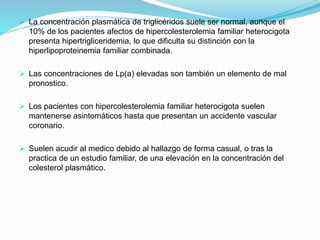  La concentración plasmática de triglicéridos suele ser normal, aunque el
10% de los pacientes afectos de hipercolesterolemia familiar heterocigota
presenta hipertrigliceridemia, lo que dificulta su distinción con la
hiperlipoproteinemia familiar combinada.
 Las concentraciones de Lp(a) elevadas son también un elemento de mal
pronostico.
 Los pacientes con hipercolesterolemia familiar heterocigota suelen
mantenerse asintomáticos hasta que presentan un accidente vascular
coronario.
 Suelen acudir al medico debido al hallazgo de forma casual, o tras la
practica de un estudio familiar, de una elevación en la concentración del
colesterol plasmático.
 