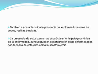 También es característica la presencia de xantomas tuberosos en
codos, rodillas o nalgas.
La presencia de estos xantomas es prácticamente patognomónica
de la enfermedad, aunque pueden observarse en otras enfermedades
por deposito de esteroles como la sitosterolemia.
 
