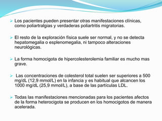  Los pacientes pueden presentar otras manifestaciones clínicas,
como poliartralgias y verdaderas poliartritis migratorias.
 El resto de la exploración física suele ser normal, y no se detecta
hepatomegalia o esplenomegalia, ni tampoco alteraciones
neurológicas.
 La forma homocigota de hipercolesterolemia familiar es mucho mas
grave.
 Las concentraciones de colesterol total suelen ser superiores a 500
mg/dL (12,9 mmol/L) en la infancia y es habitual que alcancen los
1000 mg/dL (25,9 mmol/L), a base de las partículas LDL.
 Todas las manifestaciones mencionadas para los pacientes afectos
de la forma heterocigota se producen en los homocigotos de manera
acelerada.
 