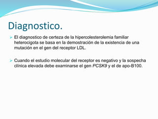 Diagnostico.
 El diagnostico de certeza de la hipercolesterolemia familiar
heterocigota se basa en la demostración de la existencia de una
mutación en el gen del receptor LDL.
 Cuando el estudio molecular del receptor es negativo y la sospecha
clínica elevada debe examinarse el gen PCSK9 y el de apo-B100.
 
