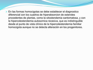  En las formas homocigotas se debe establecer el diagnostico
diferencial con los cuadros de hiperabsorcion de esteroles
procedentes de plantas, como la sitosterolemia xantomatosa, y con
la hipercolesterolemia autosomica recesiva, que es indistinguible
desde el punto de vista clínico de la hipercolesterolemia familiar
homocigota aunque no se detecta alteración en los progenitores.
 