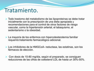 Tratamiento.
 Todo trastorno del metabolismo de las lipoproteinas se debe tratar
inicialmente con la prescripción de una dieta apropiada y
recomendaciones para el control de otros factores de riesgo
vascular, como la hipertensión arterial, el tabaquismo, el
sedentarismo o la obesidad.
 La mayoría de los enfermos con hipercolesterolemia familiar
requerirá tratamiento farmacológico adicional.
 Los inhibidores de la HMGCoA- reductasa, las estatinas, son los
fármacos de elección.
 Con dosis de 10-80 mg/dia, según el preparado, se consiguen
reducciones de las cifras de colesterol LDL de hasta un 30%-50%.
 