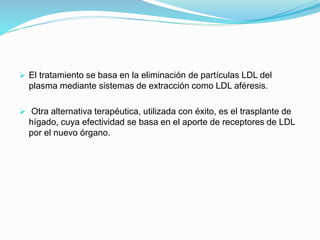  El tratamiento se basa en la eliminación de partículas LDL del
plasma mediante sistemas de extracción como LDL aféresis.
 Otra alternativa terapéutica, utilizada con éxito, es el trasplante de
hígado, cuya efectividad se basa en el aporte de receptores de LDL
por el nuevo órgano.
 