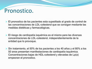 Pronostico.
 El pronostico de los pacientes esta supeditado al grado de control de
las concentraciones de LDL-colesterol que se consigan mediante las
medidas dietéticas y farmacológicas.
 El riesgo de cardiopatía isquémica es el mismo para las diversas
concentraciones de LDL-colesterol, independientemente de la
entidad que lo provoque.
 Sin tratamiento, el 50% de los pacientes a los 40 años y el 80% a los
50 anos presentan manifestaciones de cardiopatía isquémica.
Concentraciones bajas de HDL-colesterol y elevadas de Lp(a)
empeoran el pronostico.
 