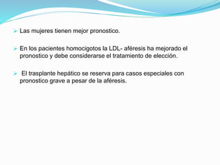  Las mujeres tienen mejor pronostico.
 En los pacientes homocigotos la LDL- aféresis ha mejorado el
pronostico y debe considerarse el tratamiento de elección.
 El trasplante hepático se reserva para casos especiales con
pronostico grave a pesar de la aféresis.
 