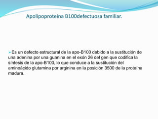 Apolipoproteina B100defectuosa familiar.
Es un defecto estructural de la apo-B100 debido a la sustitución de
una adenina por una guanina en el exón 26 del gen que codifica la
síntesis de la apo-B100, lo que conduce a la sustitución del
aminoácido glutamina por arginina en la posición 3500 de la proteína
madura.
 