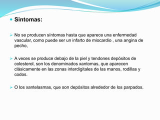  Sintomas:
 No se producen síntomas hasta que aparece una enfermedad
vascular, como puede ser un infarto de miocardio , una angina de
pecho,
 A veces se produce debajo de la piel y tendones depósitos de
colesterol, son los denominados xantomas, que aparecen
clásicamente en las zonas interdigitales de las manos, rodillas y
codos.
 O los xantelasmas, que son depósitos alrededor de los parpados.
 