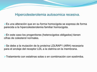 Hipercolesterolemia autosomica recesiva.
Es una alteración que en su forma homocigota se expresa de forma
parecida a la hipercolesterolemia familiar homocigota.
En este caso los progenitores (heterocigotos obligados) tienen
cifras de colesterol normales.
Se debe a la mutación de la proteína LDLRAP1 (ARH) necesaria
para el anclaje del receptor LDL a la clatrina en la membrana.
Tratamiento con estatinas solas o en combinación con ezetimiba.
 