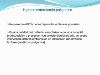 Hipercolesterolemia poligenica.
Representa el 80% de las hipercolesterolemias primarias.
Es una entidad mal definida, caracterizada por una especial
predisposición a presentar hipercolesterolemia aislada, en la que
intervienen factores ambientales en interacción con diversos
factores genéticos (poligenica).
 