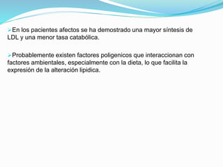 En los pacientes afectos se ha demostrado una mayor síntesis de
LDL y una menor tasa catabólica.
Probablemente existen factores poligenicos que interaccionan con
factores ambientales, especialmente con la dieta, lo que facilita la
expresión de la alteración lipidica.
 