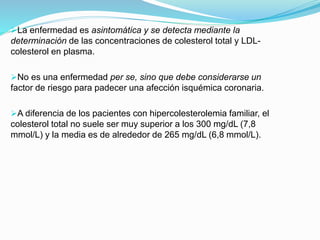 La enfermedad es asintomática y se detecta mediante la
determinación de las concentraciones de colesterol total y LDL-
colesterol en plasma.
No es una enfermedad per se, sino que debe considerarse un
factor de riesgo para padecer una afección isquémica coronaria.
A diferencia de los pacientes con hipercolesterolemia familiar, el
colesterol total no suele ser muy superior a los 300 mg/dL (7,8
mmol/L) y la media es de alrededor de 265 mg/dL (6,8 mmol/L).
 