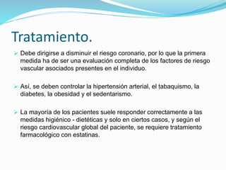 Tratamiento.
 Debe dirigirse a disminuir el riesgo coronario, por lo que la primera
medida ha de ser una evaluación completa de los factores de riesgo
vascular asociados presentes en el individuo.
 Así, se deben controlar la hipertensión arterial, el tabaquismo, la
diabetes, la obesidad y el sedentarismo.
 La mayoría de los pacientes suele responder correctamente a las
medidas higiénico - dietéticas y solo en ciertos casos, y según el
riesgo cardiovascular global del paciente, se requiere tratamiento
farmacológico con estatinas.
 