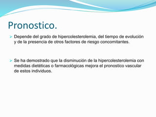 Pronostico.
 Depende del grado de hipercolesterolemia, del tiempo de evolución
y de la presencia de otros factores de riesgo concomitantes.
 Se ha demostrado que la disminución de la hipercolesterolemia con
medidas dietéticas o farmacológicas mejora el pronostico vascular
de estos individuos.
 