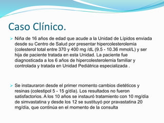 Caso Clínico.
 Niña de 16 años de edad que acude a la Unidad de Lípidos enviada
desde su Centro de Salud por presentar hipercolesterolemia
(colesterol total entre 370 y 400 mg /dL (9.5 - 10.36 mmol/L) y ser
hija de paciente tratada en esta Unidad. La paciente fue
diagnosticada a los 6 años de hipercolesterolemia familiar y
controlada y tratada en Unidad Pediátrica especializada .
 Se instauraron desde el primer momento cambios dietéticos y
resinas (colestipol 5 - 15 g/día). Los resultados no fueron
satisfactorios. A los 10 años se instauró tratamiento con 10 mg/día
de simvastatina y desde los 12 se sustituyó por pravastatina 20
mg/día, que continúa en el momento de la consulta
 