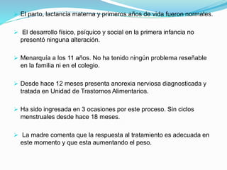  El parto, lactancia materna y primeros años de vida fueron normales.
 El desarrollo físico, psíquico y social en la primera infancia no
presentó ninguna alteración.
 Menarquía a los 11 años. No ha tenido ningún problema reseñable
en la familia ni en el colegio.
 Desde hace 12 meses presenta anorexia nerviosa diagnosticada y
tratada en Unidad de Trastornos Alimentarios.
 Ha sido ingresada en 3 ocasiones por este proceso. Sin ciclos
menstruales desde hace 18 meses.
 La madre comenta que la respuesta al tratamiento es adecuada en
este momento y que esta aumentando el peso.
 