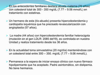  En los antecedentes familiares destaca abuela materna (70 años)
con colesterol total de 300 - 350 mg/dL (7.77 – 9.06 mmol/L) en
tratamiento con estatinas.
 Un hermano de esta (tío-abuelo) presenta hipercolesterolemia y
cardiopatía isquémica que ha precisado revascularización con
angioplastia (57 años).
 La madre (44 años) con hipercolesterolemia familiar heterocigota
(mutación en el gen LDLR: 2085 del19), es controlada en nuestra
Unidad y realiza tratamiento desde los 36 años.
 En la actualidad toma simvastatina (20 mg/día) manteniéndose con
un colesterol total entre 300 – 350. mg/dL (7.77 – 9.06 mmol/L).
 Permanece a la espera de iniciar ensayo clínico con nuevo fármaco
hipolipemiante que ha aceptado. Padre asintomático, sin dislipemia.
No tiene hermanos.
 