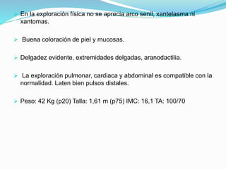  En la exploración física no se aprecia arco senil, xantelasma ni
xantomas.
 Buena coloración de piel y mucosas.
 Delgadez evidente, extremidades delgadas, aranodactilia.
 La exploración pulmonar, cardiaca y abdominal es compatible con la
normalidad. Laten bien pulsos distales.
 Peso: 42 Kg (p20) Talla: 1,61 m (p75) IMC: 16,1 TA: 100/70
 