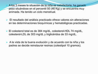  A los 3 meses la situación de la niña es satisfactoria, ha ganado
peso situándose en el percentil 50 (46 Kg) y se encuentra muy
animada. Ha tenido un ciclo menstrual.
 El resultado del análisis practicado ofrece valores sin alteraciones
en las determinaciones bioquímicas y hematológicas practicadas.
 El colesterol total es de 384 mg/dL, colesterol-HDL 74 mg/dL,
colesterol-LDL de 303 mg/dL y triglicéridos de 33 mg/dL.
 A la vista de la buena evolución y de acuerdo con la niña y los
padres se decide reinstaurar resinas (colestipol 10 gramos).
 