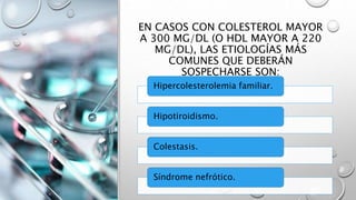EN CASOS CON COLESTEROL MAYOR
A 300 MG/DL (O HDL MAYOR A 220
MG/DL), LAS ETIOLOGÍAS MÁS
COMUNES QUE DEBERÁN
SOSPECHARSE SON:
Hipercolesterolemia familiar.
Hipotiroidismo.
Colestasis.
Síndrome nefrótico.
 