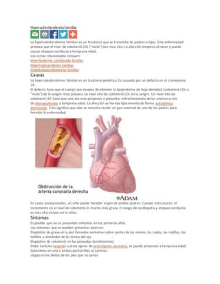 Hipercolesterolemiafamiliar
La hipercolesterolemia familiar es un trastorno que se transmite de padres a hijos. Esta enfermedad
provoca que el nivel de colesterol LDL ("malo") sea muy alto. La afección empieza al nacer y puede
causar ataques cardíacos a temprana edad.
Los temas relacionados incluyen:
Hiperlipidemia combinada familiar
Hipertrigliceridemia familiar
Disbetalipoproteinemia familiar
Causas
La hipercolesterolemia familiar es un trastorno genético. Es causado por un defecto en el cromosoma
19.
El defecto hace que el cuerpo sea incapaz de eliminar la lipoproteína de baja densidad (colesterol LDL o
"malo") de la sangre. Esto provoca un nivel alto de colesterol LDL en la sangre. Un nivel alto de
colesterol LDL hace que uno sea más propenso a presentar estrechamiento de las arteriasa raíz
de ateroesclerosis a temprana edad. La afección se hereda típicamente de forma autosómica
dominante. Esto significa que sólo se necesita recibir un gen anormal de uno de los padres para
heredar la enfermedad.
En casos excepcionales, un niño puede heredar el gen de ambos padres. Cuando esto ocurre, el
incremento en el nivel de colesterol es mucho más grave. El riesgo de cardiopatía y ataques cardíacos
es más alto incluso en la niñez.
Síntomas
Es posible que no se presenten síntomas en los primeros años.
Los síntomas que se pueden presentar abarcan:
Depósitos de grasa en la piel llamados xantomas sobre partes de las manos, los codos, las rodillas, los
tobillos y alrededor de la córnea del ojo.
Depósitos de colesterol en los párpados (xantelasmas).
Dolor torácico (angina) u otros signos de arteriopatia coronaria; se puede presentar a temprana edad.
Calambres en una o ambas pantorrillas al caminar.
Llagas en los dedos de los pies que no sanan.
 