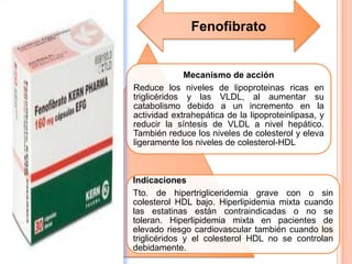 Mecanismo de acción
Reduce los niveles de lipoproteinas ricas en
triglicéridos y las VLDL, al aumentar su
catabolismo debido a un incremento en la
actividad extrahepática de la lipoproteinlipasa, y
reducir la síntesis de VLDL a nivel hepático.
También reduce los niveles de colesterol y eleva
ligeramente los niveles de colesterol-HDL
Indicaciones
Tto. de hipertrigliceridemia grave con o sin
colesterol HDL bajo. Hiperlipidemia mixta cuando
las estatinas están contraindicadas o no se
toleran. Hiperlipidemia mixta en pacientes de
elevado riesgo cardiovascular también cuando los
triglicéridos y el colesterol HDL no se controlan
debidamente.
Fenofibrato
 