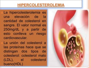 HIPERCOLESTEROLEMIA
 La hipercolesterolemia es
una elevación de la
cantidad de colesterol en
sangre. El valor normal es
250mg/dL y a partir de
esto conlleva un riesgo
cardiovascular.
 La unión del colesterol a
las proteínas hace que se
distingan dos tipos de
colesterol: colesterol malo
(LDL), el colesterol
bueno(HDL)
 