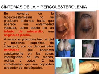 SÍNTOMAS DE LA HIPERCOLESTEROLEMIA
 En general, en la
hipercolesterolemia no se
producen síntomas hasta que
aparece una enfermedad
vascular, como puede ser un
infarto de miocardio, una
angina de pecho,
 A veces se producen bajo la piel
y tendones depósitos de
colesterol; son los denominados
xantomas, que aparecen
clásicamente en las zonas
interdigitales de las manos,
rodillas y codos. O los
xantelasmas, que son depósitos
alrededor de los párpados.
 