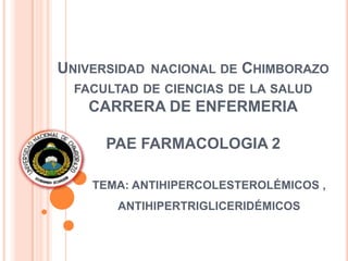 UNIVERSIDAD NACIONAL DE CHIMBORAZO
FACULTAD DE CIENCIAS DE LA SALUD
CARRERA DE ENFERMERIA
PAE FARMACOLOGIA 2
TEMA: ANTIHIPERCOLESTEROLÉMICOS ,
ANTIHIPERTRIGLICERIDÉMICOS
 
