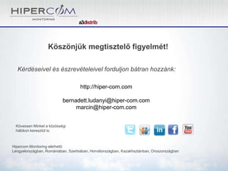 Köszönjük megtisztelő figyelmét!
Kérdéseivel és észrevételeivel forduljon bátran hozzánk:
Kövessen Minket a közösségi
hálókon keresztül is:
Hipercom Monitoring elérhető:
Lengyelországban, Romániában, Szerbiában, Horvátországban, Kazakhsztánban, Oroszországban
http://hiper-com.com
bernadett.ludanyi@hiper-com.com
marcin@hiper-com.com
 