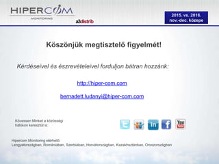 2015. vs. 2016.
nov.-dec. közepe
Köszönjük megtisztelő figyelmét!
Kérdéseivel és észrevételeivel forduljon bátran hozzánk:
Kövessen Minket a közösségi
hálókon keresztül is:
Hipercom Monitoring elérhető:
Lengyelországban, Romániában, Szerbiában, Horvátországban, Kazakhsztánban, Oroszországban
http://hiper-com.com
bernadett.ludanyi@hiper-com.com
 