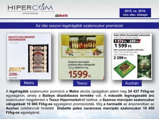 2015. vs. 2016.
nov.-dec. közepe
Az idei szezon legdrágább szaloncukor promóciói
A legdrágább szaloncukor promóció a Metro akciós újságjában jelent meg 24 437 Ft/kg-os
egységáron, amely a Baileys díszdobozos terméke volt. A második legmagasabb árú
szaloncukor megjelenést a Tesco Hipermarketnél találtuk, a Szamos marcipán szaloncukor
válogatását 10 660 Ft/kg-os egységáron promóciózták. Míg a harmadik az ársorrendben az
Auchan üzletláncnál hirdetett Diabette paleo narancsos marcipán szaloncukor 10 450
Ft/kg-os egységárral.
Metro AuchanTesco
 