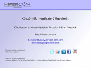 Köszönjük megtisztelő figyelmét!
Kérdéseivel és észrevételeivel forduljon bátran hozzánk:
Kövessen Minket a közösségi
hálókon keresztül is:
Hipercom Monitoring elérhető:
Lengyelországban, Romániában, Szerbiában, Horvátországban, Kazakhsztánban, Oroszországban
http://hiper-com.com
bernadett.ludanyi@hiper-com.com
monitoring@hiper-com.com
 