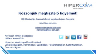 Köszönjük megtisztelő figyelmét!
Kérdéseivel és észrevételeivel forduljon bátran hozzánk:
http://hiper-com.com
stella.sipiczki@hiper-com.com
monitoring@hiper-com.com
Kövessen Minket a közösségi
hálókon keresztül is:
Hipercom Monitoring elérhető továbbá:
Lengyelországban, Romániában, Szerbiában, Horvátországban, Kazakhsztánban,
Oroszországban
 