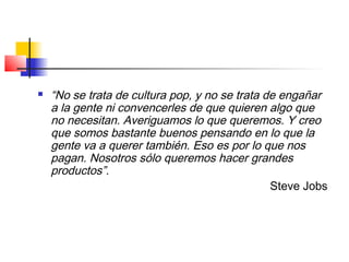  “No se trata de cultura pop, y no se trata de engañar
a la gente ni convencerles de que quieren algo que
no necesitan. Averiguamos lo que queremos. Y creo
que somos bastante buenos pensando en lo que la
gente va a querer también. Eso es por lo que nos
pagan. Nosotros sólo queremos hacer grandes
productos”.
Steve Jobs
 