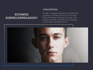 ESTAMOS
SOBRECARREGADOS?
A cada 12 meses produzimos 8 milhões de
canções, 2 milhões de livros, 16 mil novos
ﬁlmes, 30 bilhões de posts em blogs, 182
milhões de tuítes e 400 mil novos produtos
( Kevin Kelly, Inevitável, 2017)
COM CERTEZA
13
 