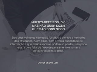 MULTITAREFEIROS, OK.
MAS NÃO QUER DIZER
QUE SÃO BONS NISSO
Eles possivelmente não estão focados e atentos a nenhuma
das atividades. Além disso, com a vasta quantidade de
informação a que estão expostos podem se perder. Isso pode
levar a uma falta de ﬂuxo de pensamento e tornar a
concentração mais difícil.
19
COREY SEEMILLER
 