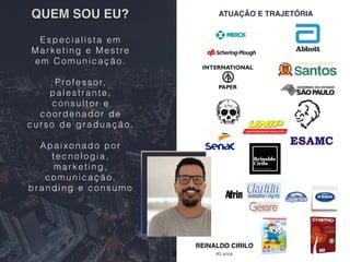 QUEM SOU EU?
REINALDO CIRILO
40 anos
ATUAÇÃO E TRAJETÓRIA
Especialista em
Marketing e Mestre
em Comunicação.
Professor,
palestrante,
consultor e
coordenador de
curso de graduação.
Apaixonado por
tecnologia,
marketing,
comunicação,
branding e consumo
2
 