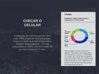 CHECAR O
CELULAR
26
A pesquisa da Commscope em 2017
com 4.000 jovens de diversos países,
trouxe um dado que demonstra todo o
exagero dessa geração - 1/4 dos
entrevistados (18/22) checa o celular 30
ou mais vezes em 01 hora.
 
