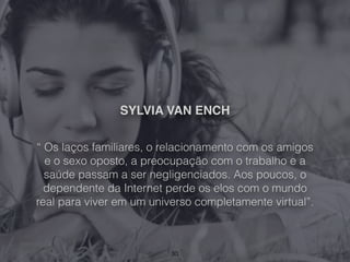SYLVIA VAN ENCH
“ Os laços familiares, o relacionamento com os amigos
e o sexo oposto, a preocupação com o trabalho e a
saúde passam a ser negligenciados. Aos poucos, o
dependente da Internet perde os elos com o mundo
real para viver em um universo completamente virtual”.
30
 