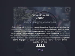 OMS - VÍCIO EM
JOGOS
Em 2018 foi catalogado pela primeira vez como
doença no CID (Classificação Inter nacional de
Doenças)
Os transtornos devido aos comportamentos viciantes são síndromes
reconhecidas e clinicamente signiﬁcativas, associadas ao sofrimento ou
interferência em funções pessoais que são desenvolvidas como
resultado de comportamentos repetitivos de recompensa, além das de
uso de substâncias produtoras de dependência. Os transtornos devido aos
comportamentos de dependência incluem transtornos ligados a jogos de
azar e de jogar, que podem envolver tanto o comportamento online
quanto o off-line.
2018
33
 