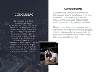 CONCLUSÃO
Considerados jovens desprovidos de
atenção por alguns estudiosos, creio que
não condiz com o perﬁl que vem se
redesenhando dia a dia pelas marcas
profundas da tecnologia na mente deles.
Neste momento ainda é muito prematuro
fecharmos um diagnóstico dessa geração,
mas já podemos aﬁrmar que se trata da
geração mais distinta entre todas as que
já tivemos contato até hoje.
NATIVOS DIGITAIS
Os nativos digitais
tor naram-se seres
impacientes, com filtros de
atenção baixíssimos, mas
possuem capacidade de
filtrar conteúdos enor mes
em poucas passadas de
olhos nas multitelas de
maneira simultânea. A
hiperconexão está
instalada, sem regras, sem
manuais e sem códigos
ainda definidos - além de
ter se tor nado um fenômeno
cultural do nosso tempo.
36
 