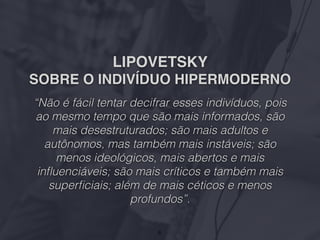 LIPOVETSKY
SOBRE O INDIVÍDUO HIPERMODERNO
“Não é fácil tentar decifrar esses indivíduos, pois
ao mesmo tempo que são mais informados, são
mais desestruturados; são mais adultos e
autônomos, mas também mais instáveis; são
menos ideológicos, mais abertos e mais
inﬂuenciáveis; são mais críticos e também mais
superﬁciais; além de mais céticos e menos
profundos”.
6
 