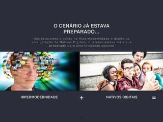 O CENÁRIO JÁ ESTAVA
PREPARADO…
Nós estávamos vivendo na Hiper moder nidade e diante de
uma geração de Nativos Digitais, o terreno estava mais que
preparado para uma revolução cultural
HIPERMODERNIDADE NATIVOS DIGITAIS
7
+ =
 