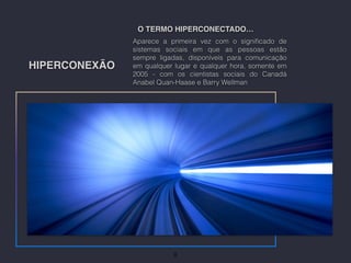HIPERCONEXÃO
Aparece a primeira vez com o signiﬁcado de
sistemas sociais em que as pessoas estão
sempre ligadas, disponíveis para comunicação
em qualquer lugar e qualquer hora, somente em
2005 - com os cientistas sociais do Canadá
Anabel Quan-Haase e Barry Wellman
O TERMO HIPERCONECTADO…
8
 
