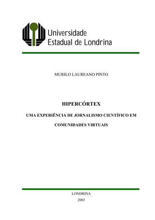 Universidade
        Estadual de Londrina


           MURILO LAUREANO PINTO




             HIPERCÓRTEX

UMA EXPERIÊNCIA DE JORNALISMO CIENTÍFICO EM

           COMUNIDADES VIRTUAIS




                 LONDRINA
                    2003
 
