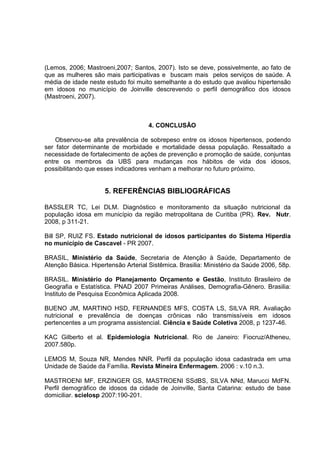 (Lemos, 2006; Mastroeni,2007; Santos, 2007). Isto se deve, possivelmente, ao fato de 
que as mulheres são mais participativas e buscam mais pelos serviços de saúde. A 
média de idade neste estudo foi muito semelhante a do estudo que avaliou hipertensão 
em idosos no município de Joinville descrevendo o perfil demográfico dos idosos 
(Mastroeni, 2007). 
4. CONCLUSÂO 
Observou-se alta prevalência de sobrepeso entre os idosos hipertensos, podendo 
ser fator determinante de morbidade e mortalidade dessa população. Ressaltado a 
necessidade de fortalecimento de ações de prevenção e promoção de saúde, conjuntas 
entre os membros da UBS para mudanças nos hábitos de vida dos idosos, 
possibilitando que esses indicadores venham a melhorar no futuro próximo. 
5. REFERÊNCIAS BIBLIOGRÁFICAS 
BASSLER TC, Lei DLM. Diagnóstico e monitoramento da situação nutricional da 
população idosa em município da região metropolitana de Curitiba (PR). Rev. Nutr. 
2008, p 311-21. 
Bill SP, RUIZ FS. Estado nutricional de idosos participantes do Sistema Hiperdia 
no município de Cascavel - PR 2007. 
BRASIL, Ministério da Saúde, Secretaria de Atenção à Saúde, Departamento de 
Atenção Básica. Hipertensão Arterial Sistêmica. Brasilia: Ministério da Saúde 2006, 58p. 
BRASIL. Ministério do Planejamento Orçamento e Gestão, Instituto Brasileiro de 
Geografia e Estatística. PNAD 2007 Primeiras Análises, Demografia-Gênero. Brasilia: 
Instituto de Pesquisa Econômica Aplicada 2008. 
BUENO JM, MARTINO HSD, FERNANDES MFS, COSTA LS, SILVA RR. Avaliação 
nutricional e prevalência de doenças crônicas não transmissíveis em idosos 
pertencentes a um programa assistencial. Ciência e Saúde Coletiva 2008, p 1237-46. 
KAC Gilberto et al. Epidemiologia Nutricional. Rio de Janeiro: Fiocruz/Atheneu, 
2007.580p. 
LEMOS M, Souza NR, Mendes NNR. Perfil da população idosa cadastrada em uma 
Unidade de Saúde da Família. Revista Mineira Enfermagem. 2006 : v.10 n.3. 
MASTROENI MF, ERZINGER GS, MASTROENI SSdBS, SILVA NNd, Marucci MdFN. 
Perfil demográfico de idosos da cidade de Joinville, Santa Catarina: estudo de base 
domiciliar. scielosp 2007:190-201. 
 