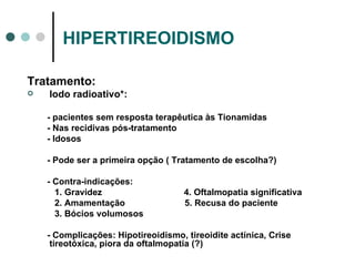 HIPERTIREOIDISMO Tratamento:  Iodo radioativo*:  - pacientes sem resposta terapêutica às Tionamidas - Nas recidivas pós-tratamento - Idosos - Pode ser a primeira opção ( Tratamento de escolha?) - Contra-indicações: 1. Gravidez  4. Oftalmopatia significativa 2. Amamentação  5. Recusa do paciente 3. Bócios volumosos  - Complicações:   Hipotireoidismo, tireoidite actínica, Crise tireotóxica, piora da oftalmopatia (?) 